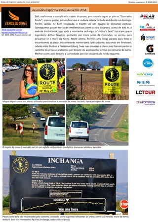 Antes de imprimir, pense no meio ambiente!                                                                                  Direitos reservados © 2000-2012


                                     Assessoria Esportiva Filhos do Vento LTDA
                                       Dali, realizamos o complicado trajeto da prova, procurando seguir as placas “Comrades
                                       Route”, presa a postes para indicar que a rodovia estaria fechada ao trânsito no domingo.
                                       Porém, apesar de bem sinalizada, o trajeto vai aos poucos se tornando confuso.
                                       Conseguimos passar por locais emblemáticos como o pico da prova, acima de 800 m, a
www.equipefdv.com.br
equipefdv@equipefdv.com.br             metade da distância, logo após a montanha Inchanga, o “Arthur’s Seat” (local em que o
tel: 3176-2096 (horário comercial)     legendário Arthur Newton, ganhador por cinco vezes da Comrades, se sentou para
                                       descansar) e o muro da honra. Neste último, fizemos uma longa parada para fotos e
                                       encontramos as placas de corredores memoráveis. Mais adiante, entramos em Pinetown,
                                       cidade entre Durban e Pietermaritzburg. Suas ruas sinuosas e cheias nos fizeram perder o
                                       caminho da prova e acabamos por desistir de acompanhar o final do percurso de carro.
                                       Melhor assim, pois deixaria a curiosidade para ser desvendada no dia seguinte.




 Magda segura umas das placas utilizadas para sinalizar o percurso da prova. Ao lado, típica paisagem da prova




 O trajeto da prova é marcado por ter um asfalto em excelente condição e inúmeras subidas e descidas




 Placas como esta são encontradas pelo caminho, avisando sobre os pontos relevantes da prova, como sua metade, muro da honra,
 Arthur’s Seat e as montanhas Big Five (Inchanga, no caso desta placa)
                                                                                                                                                      14
 