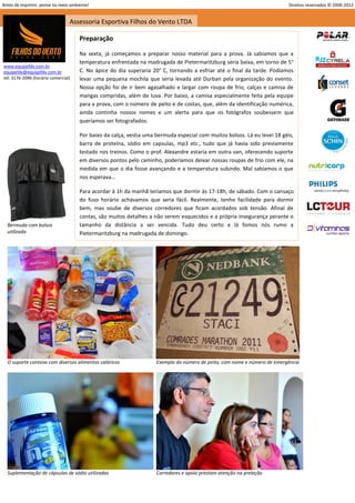 Antes de imprimir, pense no meio ambiente!                                                                                Direitos reservados © 2000-2012


                                 Assessoria Esportiva Filhos do Vento LTDA

                                     Preparação

                                     Na sexta, já começamos a preparar nosso material para a prova. Já sabíamos que a
                                     temperatura enfrentada na madrugada de Pietermaritzburg seria baixa, em torno de 5°
www.equipefdv.com.br
equipefdv@equipefdv.com.br           C. No ápice do dia superaria 20° C, tornando a esfriar até o final da tarde. Podíamos
tel: 3176-2096 (horário comercial)   levar uma pequena mochila que seria levada até Durban pela organização do evento.
                                     Nossa opção foi de ir bem agasalhado e largar com roupa de frio, calças e camisa de
                                     mangas compridas, além de luva. Por baixo, a camisa especialmente feita pela equipe
                                     para a prova, com o número de peito e de costas, que, além da identificação numérica,
                                     ainda continha nossos nomes e um alerta para que os fotógrafos soubessem que
                                     queríamos ser fotografados.

                                     Por baixo da calça, vestia uma bermuda especial com muitos bolsos. Lá eu levei 18 géis,
                                     barra de proteína, sódio em capsulas, mp3 etc., tudo que já havia sido previamente
                                     testado nos treinos. Como o prof. Alexandre estaria em outra van, oferecendo suporte
                                     em diversos pontos pelo caminho, poderíamos deixar nossas roupas de frio com ele, na
                                     medida em que o dia fosse avançando e a temperatura subindo. Mal sabíamos o que
                                     nos esperava...

                                     Para acordar à 1h da manhã teríamos que dormir às 17-18h, de sábado. Com o cansaço
                                     do fuso horário achávamos que seria fácil. Realmente, tenho facilidade para dormir
                                     bem, mas soube de diversos corredores que ficam acordados sob tensão. Afinal de
                                     contas, são muitos detalhes a não serem esquecidos e a própria insegurança perante o
  Bermuda com bolsos                 tamanho da distância a ser vencida. Tudo deu certo e lá fomos nós rumo a
  utilizada                          Pietermaritzburg na madrugada de domingo.




  O suporte contava com diversos alimentos calóricos                Exemplo do número de peito, com nome e número de emergência




  Suplementação de cápsulas de sódio utilizadas                     Corredores e apoio prestam atenção na preleção



                                                                                                                                                     15
 