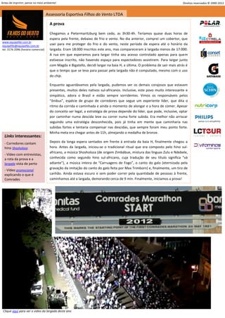 Antes de imprimir, pense no meio ambiente!                                                                                  Direitos reservados © 2000-2012


                                     Assessoria Esportiva Filhos do Vento LTDA

                                       A prova

                                       Chegamos a Pietermaritzburg bem cedo, as 3h30-4h. Teríamos quase duas horas de
                                       espera pela frente, debaixo de frio e vento. No dia anterior, comprei um cobertor, que
www.equipefdv.com.br
equipefdv@equipefdv.com.br
                                       usei para me proteger do frio e do vento, neste período de espera até o horário da
tel: 3176-2096 (horário comercial)     largada. Eram 18.000 inscritos este ano, mas compareceram à largada menos de 17.000.
                                       A rua em que esperamos para largar tinha seu acesso controlado apenas para quem
                                       estivesse inscrito, não havendo espaço para espectadores assistirem. Para largar junto
                                       com Magda e Bigatello, decidi largar na baia H, a última. O problema de sair mais atrás é
                                       que o tempo que se leva para passar pela largada não é computado, mesmo com o uso
                                       do chip.

                                       Enquanto aguardávamos pela largada, pudemos ver os demais corajosos que estavam
                                       presentes, muitos deles nativos sul-africanos. Inclusive, este povo muito interessante e
                                       simpático, adora o Brasil e estão sempre sorridentes. Vimos os responsáveis pelos
                                       “ônibus”, espécie de grupo de corredores que segue um experiente líder, que dita o
                                       ritmo da corrida e caminhada e ainda o momento de alongar e a hora de comer. Apesar
                                       do conceito ser legal, a estratégia de prova depende do líder, que pode, inclusive, optar
                                       por caminhar numa descida leve ou correr numa forte subida. Era melhor não arriscar
                                       seguindo uma estratégia desconhecida, pois já tinha em mente que caminharia nas
                                       subidas fortes e tentaria compensar nas descidas, que sempre foram meu ponto forte.
                                       Minha meta era chegar antes de 11h, almejando a medalha de bronze.
  Links interessantes:
  - Corredores cantam                  Depois da longa espera sentados em frente à entrada da baia H, finalmente chegou a
  hino Shosholoza                      hora. Antes da largada, iniciou-se o tradicional ritual que era composto pelo hino sul-
                                       africano, a música Shosholoza (de origem Zimbábue, mistura das línguas Zulu e Ndebele,
  - Vídeo com entrevistas,
  a rota da prova e a                  conhecida como segundo hino sul-africano, cuja tradução de seu título significa “vá
  largada vista de perto               adiante”), a música inteira de “Carruagens de Fogo”, o canto do galo (eternizada pela
                                       gravação da imitação do canto do galo feita por Max Trimborn) e, finalmente, um tiro de
  - Vídeo promocional
  explicando o que é                   canhão. Ainda estava escuro e sem poder correr pela quantidade de pessoas à frente,
  Comrades                             caminhamos até a largada, demorando cerca de 9 min. Finalmente, iniciamos a prova!




 Clique aqui para ver o vídeo da largada deste ano
                                                                                                                                                      16
 