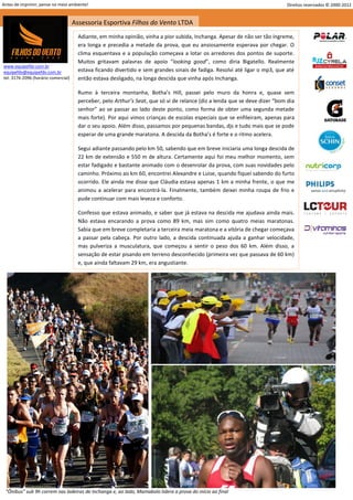 Antes de imprimir, pense no meio ambiente!                                                                                   Direitos reservados © 2000-2012


                                     Assessoria Esportiva Filhos do Vento LTDA
                                       Adiante, em minha opinião, vinha a pior subida, Inchanga. Apesar de não ser tão íngreme,
                                       era longa e precedia a metade da prova, que eu ansiosamente esperava por chegar. O
                                       clima esquentava e a população começava a lotar os arredores dos pontos de suporte.
                                       Muitos gritavam palavras de apoio “looking good”, como diria Bigatello. Realmente
www.equipefdv.com.br
equipefdv@equipefdv.com.br             estava ficando divertido e sem grandes sinais de fadiga. Resolvi até ligar o mp3, que até
tel: 3176-2096 (horário comercial)     então estava desligado, na longa descida que vinha após Inchanga.

                                       Rumo à terceira montanha, Botha’s Hill, passei pelo muro da honra e, quase sem
                                       perceber, pelo Arthur’s Seat, que só vi de relance (diz a lenda que se deve dizer “bom dia
                                       senhor” ao se passar ao lado deste ponto, como forma de obter uma segunda metade
                                       mais forte). Por aqui vimos crianças de escolas especiais que se enfileiram, apenas para
                                       dar o seu apoio. Além disso, passamos por pequenas bandas, djs e tudo mais que se pode
                                       esperar de uma grande maratona. A descida da Botha’s é forte e o ritmo acelera.

                                       Segui adiante passando pelo km 50, sabendo que em breve iniciaria uma longa descida de
                                       22 km de extensão e 550 m de altura. Certamente aqui foi meu melhor momento, sem
                                       estar fadigado e bastante animado com o desenrolar da prova, com suas novidades pelo
                                       caminho. Próximo ao km 60, encontrei Alexandre e Luise, quando fiquei sabendo do furto
                                       ocorrido. Ele ainda me disse que Cláudia estava apenas 1 km a minha frente, o que me
                                       animou a acelerar para encontrá-la. Finalmente, também deixei minha roupa de frio e
                                       pude continuar com mais leveza e conforto.

                                       Confesso que estava animado, e saber que já estava na descida me ajudava ainda mais.
                                       Não estava encarando a prova como 89 km, mas sim como quatro meias maratonas.
                                       Sabia que em breve completaria a terceira meia maratona e a vitória de chegar começava
                                       a passar pela cabeça. Por outro lado, a descida continuada ajuda a ganhar velocidade,
                                       mas pulveriza a musculatura, que começou a sentir o peso dos 60 km. Além disso, a
                                       sensação de estar pisando em terreno desconhecido (primeira vez que passava de 60 km)
                                       e, que ainda faltavam 29 km, era angustiante.




 “Ônibus” sub 9h correm nas ladeiras de Inchanga e, ao lado, Mamabolo lidera a prova do início ao final
                                                                                                                                                       18
 