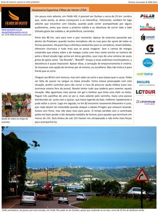 Antes de imprimir, pense no meio ambiente!                                                                                      Direitos reservados © 2000-2012


                                     Assessoria Esportiva Filhos do Vento LTDA
                                       Um pouco mais adiante, em Fields Hill, é possível ver Durban a cerca de 25 km. Lembro
                                       que, neste ponto, as dores começaram a se intensificar. Felizmente, também foi logo
                                       adiante que encontrei com Cláudia, quando pude correr acompanhado por alguns
                                       quilômetros, antes que viesse a próxima subida e eu desistisse de correr lado a lado
www.equipefdv.com.br
equipefdv@equipefdv.com.br             (Cláudia gosta das subidas e, de preferência, correndo).
tel: 3176-2096 (horário comercial)
                                       Perto dos 80 km, veio para mim o pior momento. Apesar de estarmos passando por
                                       dentro de Pinetown, quando muitos moradores vão às ruas para dar apoio de todas as
                                       formas possíveis. Há quem faça e distribua sanduíches para os corredores, levam bebidas,
                                       oferecem churrasco e tudo mais que se possa imaginar. Sem a camisa de mangas
                                       compridas que estava sobre a de mangas curtas com meu nome escrito no número de
                                       peito e Brasil silcado logo acima em letras garrafais, ouvi mais de uma centena de vezes
                                       gritos de apoio como: “Go Ricardo”, “Brasillll”. Graças a esses anônimos incentivadores, a
                                       desistência é quase impossível. Apesar disso, a sensação de empanzinamento é notória.
                                       Se houvesse uma opção de terminar por ali mesmo, eu escolheria. Mas não tinha e é para
                                       frente que se corre.

                                       Cheguei aos 80 km com tontura, mas sem saber ao certo o que estava qual a causa. Podia
                                       ser falta de açúcar no sangue ou baixa pressão. Como estava preocupado com esta
                                       situação, preferi caminhar para não correr o risco de procurar ajuda médica (caso isso
                                       ocorresse estaria fora da prova). Resolvi tentar tudo que poderia para reverter aquela
                                       situação. Não aguentava mais pensar em gel e lembrei que tinha uma Halls no bolso.
                                       Peguei três pastilhas de uma só vez e, mais adiante pelo caminho, havia uma pessoa
                                       distribuindo sal. Junto com o açúcar, que havia ingerido da bala, melhorei rapidamente e
                                       pude voltar a correr. Logo em seguida, no km 82 encontrei novamente Alexandre e Luise,
                                       que nada devem ter entendido quando ataquei a batata Pringles que estavam levando.
                                       Estava com fome, mas não dava mais para parar. O tempo perdido com a caminhada
                                       podia me fazer perder a tão desejada medalha de bronze, para aqueles que terminam em
Ajuda de todos ao longo do             menos de 11h. Dois ônibus de sub 11h haviam me ultrapassado e não tinha mais forças
caminho                                para acompanhá-los.




Visão animadora: Ao passar por esta estrada, em Fields Hill, pode-se ver Durban, quase que confunde-se ao mar, cerca de 25 km de distância ainda



                                                                                                                                                          19
 