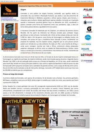 Antes de imprimir, pense no meio ambiente!                                                                                Direitos reservados © 2000-2012


                                     Assessoria Esportiva Filhos do Vento LTDA
                                      Origem

                                      Comrades é uma palavra de origem francesa, camarade, que significa aliado ou
                                      camaradas. Seu uso remete à Revolução Francesa, que aboliu o uso dos pronomes de
www.equipefdv.com.br                  tratamento Monsieur e Madame, passando a utilizar apenas citoyen, para homens, e
equipefdv@equipefdv.com.br
tel: 3176-2096 (horário comercial)    citoyenne, para mulheres. Ambos significavam apenas cidadãos, tornando-se a inspiração
                                      quando o movimento socialista ganhou força na Alemanha em 1875, escolhendo a
                                      palavra comrade como forma de tratamento entre seus partidários. Logo, a ideia em
                                      torno desta palavra denota a igualdade entre seus pares.

                                      A maratona Comrades foi idealizada por Vic Clapham, um veterano da primeira Guerra
                                      Mundial. Ele fez parte da infantaria Sul Africana enviada para combater tropas
                                      germânicas no leste africano, marchando sob o forte sol das estepes áridas por mais de
                                      2.700 km. Após o fim da guerra, como forma de homenagear os soldados mortos, ele
                                      concebeu uma prova em que a resistência fosse colocada à prova. Inicialmente sua
                                      proposta foi rejeitada, mas Vic Claphan insistiu, alegando que se uma pessoa comum
                                      poderia ser retirada de sua vida ordinária, lhe dada um rifle e uma mochila de 30 kg, e
                                      ainda assim conseguir marchar por toda a África, certamente atletas preparados
                                      poderiam sobrepujar os 89 km entre as cidades de Pietermaritzburg e Durban. Assim
     Busto de Vic Clapham             nascia a corrida que se tornaria a ultramaratona mais famosa do mundo, mantendo até
                                      os dias de hoje o clima decoroso de sua criação.

    A ultramaratona Comrades teve início em 24 de maio de 1921, no feriado do dia do Império (celebração festiva em
    homenagem ao orgulho de participar do império britânico), sendo interrompida apenas durante a Segunda Guerra
    Mundial. Até 1994, o dia de realização desta prova era o feriado da República, em 31 de maio, sendo substituído
    pelo Youth Day, feriado em 16 de junho para celebrar a luta contra o regime da Apartheid. A data da prova nos dias
    de hoje pode sofrer pequenas variações com o calendário de grandes eventos, como a Copa do Mundo entre outras.
    No ano de 2012 ela foi realizada no dia de 3 de junho, domingo, marcando a 87ª edição deste evento que teve mais
    de 320.000 corredores que já a completaram.

    Provas ao longo dos tempos

    A primeira edição da Comrades, com apenas 34 corredores, foi de descida rumo a Durban. Seu primeiro ganhador,
    Bill Rowan, completou o percurso em 8h59, dando origem à medalha que recebe seu nome, para aqueles que fazem
    a prova entre 7h30 e 9h.

    Arthur Newton foi o maior ganhador dos anos 20, conseguindo impressionantes 6h56 em 1923, ano de descida.
    Neste ano também marcou a primeira participação de uma mulher no evento, Francis Hayward, que correu
    oficiosamente, completando-a em 11h35. Na ocasião, este tempo não dava direito à medalha e, em 1928, a prova
    passou a ter 11h oficialmente. A duração só foi novamente alterada, para 12h, em 2000, quando os finalistas
    passaram a receber uma medalha especial denominada Vic Clapham, em homenagem ao fundador da Comrades.




  Lembrado após sua morte, Arthur Newton faz parte da galeria dos heróis da Comrades
                                                                                                                                                     2
 