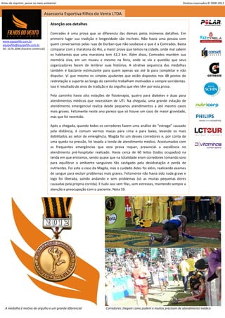 Antes de imprimir, pense no meio ambiente!                                                                                 Direitos reservados © 2000-2012


                                  Assessoria Esportiva Filhos do Vento LTDA

                                      Atenção aos detalhes

                                      Comrades é uma prova que se diferencia das demais pelos inúmeros detalhes. Em
                                      primeiro lugar sua tradição e longevidade são incríveis. Não havia uma pessoa com
 www.equipefdv.com.br
 equipefdv@equipefdv.com.br           quem conversamos pelas ruas de Durban que não soubesse o que é a Comrades. Basta
 tel: 3176-2096 (horário comercial)   comparar com a maratona do Rio, a maior prova que temos na cidade, onde mal sabem
                                      os habitantes que uma maratona tem 42,2 km. Além disso, Comrades mantém sua
                                      memória viva, em um museu e mesmo na feira, onde se via a questão que seus
                                      organizadores fazem de lembrar suas histórias. A atrativa sequencia das medalhas
                                      também é bastante estimulante para quem apenas vai até lá para completar e não
                                      disputar. Vi que mesmo os simples ajudantes que estão dispostos nos 48 postos de
                                      reidratação e suporte ao longo do caminho trabalham motivados e sempre sorridentes.
                                      Isso é resultado de anos de tradição e do orgulho que eles têm por esta prova.

                                      Pelo caminho havia oito estações de fisioterapia, quatro para diabetes e duas para
                                      atendimentos médicos que necessitam de UTI. Na chegada, uma grande estação de
                                      atendimento emergencial realiza desde pequenos atendimentos a até mesmo casos
                                      mais graves. Felizmente neste ano parece que só houve um caso de maior gravidade,
                                      mas que foi revertido.

                                      Após a chegada, quando todos os corredores fazem uma análise do “estrago” causado
                                      pela distância, é comum vermos macas para cima e para baixo, levando os mais
                                      debilitados ao setor de emergência. Magda foi um desses corredores e, por conta de
                                      uma queda na pressão, foi levada a tenda de atendimento médico. Acostumados com
                                      as frequentes emergências que esta prova requer, presenciei a excelência no
                                      atendimento pré-hospitalar realizado. Havia cerca de 60 leitos (todos ocupados) na
                                      tenda em que entramos, sendo quase que na totalidade eram corredores tomando soro
                                      para equilibrar o ambiente sanguíneo tão castigado pela desidratação e perda de
                                      nutrientes. Foi este o caso da Magda, mas o cuidado deles foi além, realizando exames
                                      de sangue para excluir problemas mais graves. Felizmente não havia sido nada grave e
                                      logo foi liberada, saindo andando e sem problemas (só as muitas pequenas dores
                                      causadas pela própria corrida). E tudo isso sem filas, sem estresses, mantendo sempre a
                                      atenção e preocupação com o paciente. Nota 10.




   A medalha é motivo de orgulho e um grande diferencial                 Corredores chegam como podem e muitos precisam de atendimento médico
                                                                                                                                                     21
 