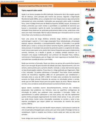 Antes de imprimir, pense no meio ambiente!                                                                                Direitos reservados © 2000-2012


                                Assessoria Esportiva Filhos do Vento LTDA

                                     Tópico especial sobre saúde

                                     Saúde é um termo complexo de difícil definição. Certamente não é tão simples quanto
                                     não ter doenças, como pensado pela maioria das pessoas. Segundo a Organização
                                     Mundial de Saúde (OMS), seria o completo bem estar biopsicossocial, algo praticamente
                                     inalcançável em nossa sociedade. Instituições que pesquisam sobre saúde e atividade
                                     física, como o Colégio Americano de Medicina Esportiva (ACSM), lançam, de tempos em
                                     tempos, protocolos que visam nortear a quantidade e a qualidade de exercícios que
                                     buscam a manutenção e ganho de saúde. Sua publicação mais recente propõe que
                                     atividades físicas deveriam ser praticadas praticamente todos os dias, sendo duas a três
                                     vezes com maior intensidade. Não há nada ali dizendo que é necessário correr ou muito
                                     menos fazer uma maratona ou ultramaratona.

                                     Fazer uma prova de longa distância (entenda longa distância como qualquer
                                     quilometragem superior a 5 km) exige preparação física individualizada, alimentação
                                     especial, repouso sistemático e acompanhamento médico. A Comrades é um grande
                                     desafio para o corpo e, na busca de realizar tamanha façanha, podemos perder saúde
                                     neste processo. O resultado mais provável da perda de saúde é o surgimento de lesões,
                                     muito comuns para quem corre, porém bem menos frequente para quem simplesmente
                                     caminha. Portanto, se o desafio é grande, os cuidados também deveriam ser. É
                                     necessário uma equipe multidisciplinar com professor de Educação Física, médicos,
                                     nutricionista e fisioterapeuta, para se chegar com maior segurança ao resultado final, a
                                     conclusão bem sucedida da prova e sem lesões.

                                     Desde que terminei a Comrades, fiquei com dores nas pernas até a quinta-feira (quatro
                                     dias) e com sensação de peso durando até sábado (seis dias). Aparentemente, com uma
                                     semana, estaria pronto para o próximo desafio. Contudo, o corpo não funciona apenas
                                     na base da percepção subjetiva. Prova disso é o artigo publicado por Hagemaann, Rijke
                                     e Corr, intitulado: “os joelhos sobrevivem a Comrades?” Para testar, foram realizados
                                     exames de ressonância magnética (RM) em 10 participantes que completaram a
                                     Comrades entre os anos de 1997 e 2002. Em todos estes corredores foi encontrado
                                     aumento do fluido articular (indicativo de estresse na articulação) prévio a corrida,
                                     sendo que em 50% destes houve piora do quadro depois da prova. Mesmo depois de
                                     um mês, cinco corredores ainda demonstravam aumento do fluido articular.

                                     Apesar destes resultados soarem desconfortavelmente, nenhum dos indivíduos
                                     pesquisados teve problemas nos meniscos, ossos ou superfícies cartilaginosas da
                                     articulação do joelho, que pudessem estar associados à Comrades. Então, sim,
                                     aparentemente os joelhos sobrevivem a esta dura prova, mas não tão rapidamente
                                     quanto minha percepção enganosamente me tende a fazer pensar. E isso, sem contar
                                     que ainda temos muitas outras articulações envolvidas na corrida e, some a isso,
                                     aspectos psicológicos que sequer podem ser mensurados de maneira tão precisa
                                     quanto a RM faz.

                                     Então a reflexão que fica é que este desafio requer preparo, é para poucos e precisa de
                                     uma recuperação prolongada após a prova, para que nossa saúde e fisiologia normais se
                                     restabeleçam. Aceite e respeite seus limites e tenha saúde por toda sua vida como
                                     corredor.

                                     Fonte: Artigo com resumo no Pubmed. Clique aqui!




                                                                                                                                                   23
 