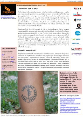 Antes de imprimir, pense no meio ambiente!                                                                                 Direitos reservados © 2000-2012


                                     Assessoria Esportiva Filhos do Vento LTDA
                                      "Veni Vidi Vici" (vim, vi, venci)

                                      A ultramaratona Comrades é uma prova única. Sua história, tradição, percurso e orgulho
                                      são únicos. Mais do que relembrar os soldados mortos na primeira Guerra Mundial, esta
www.equipefdv.com.br                  prova, para mim é a reinvenção da superação dos meus limites. Acostumado a correr
equipefdv@equipefdv.com.br
tel: 3176-2096 (horário comercial)    maratonas nos últimos seis anos, não vinha sentindo mais o gosto da vitória que esta
                                      prova propiciou. Porém, como toda meta de difícil alcance, ela tem um preço. O
                                      investimento físico e emocional são altos, tanto para um atleta profissional quanto ao
                                      último colocado. Basta ver que o vencedor deste ano, Ludwick Mamabolo, com 5h31,
                                      caiu assim que cruzou a linha de chegada.

                                      Meu tempo final, 10h54, foi a posição de 7714 na classificação geral, 6513 na categoria
                                      masculina e 2536 na categoria de faixa etária. Minha média de ritmo foi de 7min20/km,
                                      praticamente constante do início ao final. Porém, a média dos corredores não mantém
                                      seus ritmos constantes, perdendo velocidade na medida em que se aproximam do final.
                                      Analisando os resultados vi que, mesmo mantendo a mesma velocidade média,
                                      ultrapassei 2000 corredores desde que saiu minha primeira parcial, em Camperdown,
                                      com apenas 27 km. Como foram 11.952 corredores que completaram este ano e, ainda
                                      restavam apenas uma hora e cinco minutos para acabar a prova depois que cheguei, isso
                                      significa que cerca de 35% dos finalistas chegaram na última hora. Mais uma prova da
                                      dificuldade desta prova.
  Links interessantes:
                                      Quo vadis? (para onde vai?)
  - encontre fotos de
  corredores na prova
                                      Do primeiro ao último esta prova coloca sua resistência à prova, como assim desejava seu
  aqui!
                                      idealizador Vic Clapham. Uma experiência única, repetida por muitos colegas corredores,
  - fotos no Flickr aqui!             mas que resistirei à tentação de fazê-la no ano que vem. O motivo é que descobri que a
  - vídeos dos corredores             medida certa de meu desafio, no presente momento, não está na Comrades, mas na
  durante a prova aqui!               maratona. Esta se encaixa bem em minha rotina, sem cobrar um alto preço, oferecendo
  (meu número foi 31061)
                                      um bom retorno em troca. Além disso, o mundo está cheio delas e metas não faltarão.
  - veja os resultados                Mas, como corredor não tem memória de longo prazo, não posso afirmar que nunca mais
  detalhados do evento                a farei. Desejo boa sorte aos que têm a coragem e determinação de perseguir novamente
  aqui!
                                      este desafio. Shosholoza!

                                                                                                              Dedico minha conclusão
                                                                                                              vitoriosa na Comrades a
                                                                                                              todos os participantes da
                                                                                                              equipe Filhos do Vento, fontes
                                                                                                              eternas de inspiração,
                                                                                                              orgulho, coragem e
                                                                                                              dedicação. Mais do que
                                                                                                              camaradas, nesta equipe,
                                                                                                              somos uma família. Meus
                                                                                                              sinceros agradecimentos!

                                                                                                              Principais fontes pesquisadas:
                                                                                                              http://www.ngulunews.co.za/uploads/F
                                                                                                              ile/April2010/skexpr008.pdf
                                                                                                              http://www.comrades.com
                                                                                                              http://en.wikipedia.org/wiki/Comrades
                                                                                                              _Marathon
                                                                                                              http://comrades.mapservice.co.za/
                                                                                                              http://www.comrades.com/getattachm
                                                                                                              ent/c8ce2b9d-96a4-43cd-a6a1-
                                                                                                              131e0c6059c9/RouteMap.jpg.aspx

 Na pele: Cláudia Lacerda é uma dessas que repetem a prova sem pensar duas vezes. Corajosa...
                                                                                                                                                     24
 