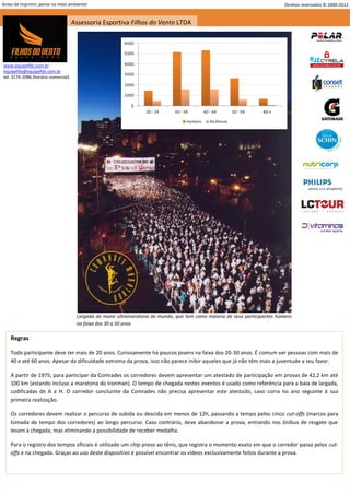 Antes de imprimir, pense no meio ambiente!                                                                                   Direitos reservados © 2000-2012


                                     Assessoria Esportiva Filhos do Vento LTDA




www.equipefdv.com.br
equipefdv@equipefdv.com.br
tel: 3176-2096 (horário comercial)




                                      Largada da maior ultramaratona do mundo, que tem como maioria de seus participantes homens
                                      na faixa dos 30 a 50 anos

    Regras

    Todo participante deve ter mais de 20 anos. Curiosamente há poucos jovens na faixa dos 20-30 anos. É comum ver pessoas com mais de
    40 e até 60 anos. Apesar da dificuldade extrema da prova, isso não parece inibir aqueles que já não têm mais a juventude a seu favor.

    A partir de 1975, para participar da Comrades os corredores devem apresentar um atestado de participação em provas de 42,2 km até
    100 km (estando incluso a maratona do Ironman). O tempo de chegada nestes eventos é usado como referência para a baia de largada,
    codificadas de A a H. O corredor concluinte da Comrades não precisa apresentar este atestado, caso corra no ano seguinte à sua
    primeira realização.

    Os corredores devem realizar o percurso de subida ou descida em menos de 12h, passando a tempo pelos cinco cut-offs (marcos para
    tomada de tempo dos corredores) ao longo percurso. Caso contrário, deve abandonar a prova, entrando nos ônibus de resgate que
    levam à chegada, mas eliminando a possibilidade de receber medalha.

    Para o registro dos tempos oficiais é utilizado um chip preso ao tênis, que registra o momento exato em que o corredor passa pelos cut-
    offs e na chegada. Graças ao uso deste dispositivo é possível encontrar os vídeos exclusivamente feitos durante a prova.




                                                                                                                                                        4
 