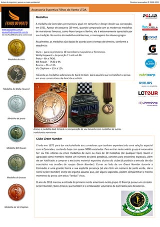 Antes de imprimir, pense no meio ambiente!                                                                                 Direitos reservados © 2000-2012


                                  Assessoria Esportiva Filhos do Vento LTDA

                                        Medalhas

                                        A medalha da Comrades permaneceu igual em tamanho e design desde sua concepção,
                                        em 1921. Apesar de pequena (29 mm), quando comparada com as modernas medalhas
 www.equipefdv.com.br
 equipefdv@equipefdv.com.br             de maratonas famosas, como Nova Iorque e Berlim, ela é extremamente apreciada por
 tel: 3176-2096 (horário comercial)     sua tradição. No centro da medalha está Hermes, o mensageiro dos deuses gregos.

                                        Atualmente, as medalhas são dadas de acordo com o tempo de término, conforme a
                                        sequência:

                                        Ouro – para os primeiros 10 corredores masculinos e femininos.
                                        Wally Hayward – da posição 11 até sub 6h.
       Medalha de ouro                  Prata – 6h a 7h30.
                                        Bill Rowan – 7h30 a 9h.
                                        Bronze – 9h a 11h.
                                        Vic Clapham – 11h a 12h.

                                        Há ainda as medalhas adicionais de back to back, para aqueles que completam a prova
                                        em anos consecutivos de descida e subida.


  Medalha de Wally Haward




       Medalha de prata



                                      Acima, a medalha back to back e a comparação de seu tamanho com medalhas de outras
                                      tradicionais maratonas

                                        Clube Green Number

                                        Criado em 1972 para dar exclusividade aos corredores que tenham experienciado uma relação especial
      Medalha Bill Rowan
                                        com a Comrades, contando hoje com quase 9000 associados. Para entrar neste seleto grupo é necessário
                                        ter: ou três vitórias ou cinco medalhas de ouro ou mais de 10 medalhas (de qualquer tipo). Quem é
                                        agraciado como membro recebe um número de peito perpétuo, convites para encontros especiais, além
                                        de ser habilitado a comprar o exclusivo material esportivo alusivo do clube (é proibida a entrada de não
                                        associados nas sessões de roupas Green Number). Correr ao lado de um Green Number durante a
                                        Comrades é uma grande honra e sua explicita presença (só eles têm um número de peito verde, daí o
                                        nome Green Number) enche de orgulho aqueles que, por alguns segundos, podem compartilhar o mesmo
                                        momento da prova com estas “lendas” vivas.
      Medalha de bronze
                                        O ano de 2012 marcou a entrada do primeiro norte americano neste grupo. O Brasil já possui um corredor
                                        Green Number, Nato Amaral, que também é o embaixador voluntário da Comrades para brasileiros.




   Medalha de Vic Claphan




                                                                                                                                                       5
 