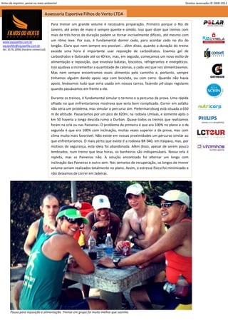 Antes de imprimir, pense no meio ambiente!                                                                                 Direitos reservados © 2000-2012


                                  Assessoria Esportiva Filhos do Vento LTDA

                                      Para treinar um grande volume é necessário preparação. Primeiro porque o Rio de
                                      Janeiro, até antes de maio é sempre quente e úmido. Isso quer dizer que treinos com
                                      mais de três horas de duração podem se tornar incrivelmente difíceis, até mesmo com
 www.equipefdv.com.br                 um ritmo leve. Por isso, é fundamental dormir cedo, para acordar cedo no dia do
 equipefdv@equipefdv.com.br           longão. Claro que nem sempre era possível... além disso, quando a duração do treino
 tel: 3176-2096 (horário comercial)
                                      excede uma hora é importante usar reposição de carboidratos. Usamos gel de
                                      carboidratos e Gatorade até os 40 km, mas, em seguida, começamos um novo estilo de
                                      alimentação e reposição, que envolvia batatas, biscoitos, refrigerantes e energéticos.
                                      Isso ajudava a incrementar a quantidade de calorias, a cada vez que nos alimentávamos.
                                      Mas nem sempre encontramos esses alimentos pelo caminho e, portanto, sempre
                                      tínhamos alguém dando apoio seja com bicicleta, ou com carro. Quando não havia
                                      apoio, levávamos tudo que seria usado em nossos carros, fazendo pit-stops regulares
                                      quando passávamos em frente a ele.

                                      Durante os treinos, é fundamental simular o terreno e o percurso da prova. Uma rápida
                                      olhada no que enfrentaríamos mostrava que seria bem complicado. Correr em asfalto
                                      não seria um problema, mas simular o percurso sim. Pietermarizburg está situada a 650
                                      m de altitude. Passaríamos por um pico de 820m, na rodovia Umlaas, e somente após o
                                      km 50 haveria a longa descida rumo a Durban. Quase todos os treinos que realizamos
                                      foram na orla ou nas Paineiras. O problema da primeira é que era 100% no plano e o da
                                      segunda é que era 100% com inclinação, muitas vezes superior a da prova, mas com
                                      clima muito mais favorável. Não existe em nossas proximidades um percurso similar ao
                                      que enfrentaríamos. O mais perto que existe é a rodovia BR 040, em Itaipava, mas, por
                                      motivos de segurança, esta ideia foi abandonada. Além disso, apesar de serem pouco
                                      lembrados, num treino que leva horas, os banheiros são indispensáveis. Nossa orla é
                                      repleta, mas as Paineiras não. A solução encontrada foi alternar um longo com
                                      inclinação das Paineiras e outro sem. Nas semanas de recuperação, os longos de menor
                                      volume seriam realizados totalmente no plano. Assim, o estresse físico foi minimizado e
                                      não deixamos de correr em ladeiras.




       Pausa para reposição e alimentação. Treinar em grupo foi muito melhor que sozinho.

                                                                                                                                                       9
 