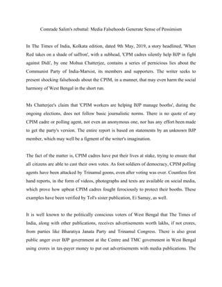 Comrade Salim's rebuttal: Media Falsehoods Generate Sense of Pessimism
In The Times of India, Kolkata edition, dated 9th May, 2019, a story headlined, 'When
Red takes on a shade of saffron', with a subhead, 'CPM cadres silently help BJP in fight
against Didi', by one Mohua Chatterjee, contains a series of pernicious lies about the
Communist Party of India-Marxist, its members and supporters. The writer seeks to
present shocking falsehoods about the CPIM, in a manner, that may even harm the social
harmony of West Bengal in the short run.
Ms Chatterjee's claim that 'CPIM workers are helping BJP manage booths', during the
ongoing elections, does not follow basic journalistic norms. There is no quote of any
CPIM cadre or polling agent, not even an anonymous one, nor has any effort been made
to get the party's version. The entire report is based on statements by an unknown BJP
member, which may well be a figment of the writer's imagination.
The fact of the matter is, CPIM cadres have put their lives at stake, trying to ensure that
all citizens are able to cast their own votes. As foot soldiers of democracy, CPIM polling
agents have been attacked by Trinamul goons, even after voting was over. Countless first
hand reports, in the form of videos, photographs and texts are available on social media,
which prove how upbeat CPIM cadres fought ferociously to protect their booths. These
examples have been verified by ToI's sister publication, Ei Samay, as well.
It is well known to the politically conscious voters of West Bengal that The Times of
India, along with other publications, receives advertisements worth lakhs, if not crores,
from parties like Bharatiya Janata Party and Trinamul Congress. There is also great
public anger over BJP government at the Centre and TMC government in West Bengal
using crores in tax-payer money to put out advertisements with media publications. The
 