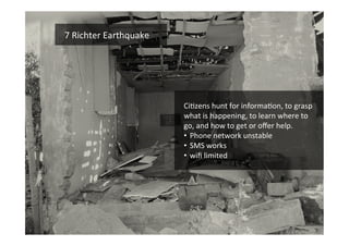 Funded	
  by	
  the	
  Horizon	
  2020	
  Framework	
  Programme	
  of	
  the	
  European	
  Union	
  
	
  
7	
  Richter	
  Earthquake	
  	
  
CiEzens	
  hunt	
  for	
  informaEon,	
  to	
  grasp	
  
what	
  is	
  happening,	
  to	
  learn	
  where	
  to	
  
go,	
  and	
  how	
  to	
  get	
  or	
  oﬀer	
  help.	
  
•  Phone	
  network	
  unstable	
  	
  
•  SMS	
  works	
  
•  wiﬁ	
  limited	
  
 