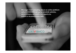 Funded	
  by	
  the	
  Horizon	
  2020	
  Framework	
  Programme	
  of	
  the	
  European	
  Union	
  
	
  
Messages	
  start	
  spreading	
  about	
  an	
  online	
  pla1orm	
  
called	
  COMRADES	
  set-­‐up	
  by	
  Ushahidi	
  ac?vists,	
  	
  
which	
  ci?zens	
  can	
  send	
  crisis	
  reports	
  to,	
  	
  
online	
  or	
  via	
  anonymous	
  SMS.	
  
	
  
 