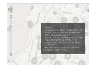 Funded	
  by	
  the	
  Horizon	
  2020	
  Framework	
  Programme	
  of	
  the	
  European	
  Union	
  
	
  
	
  	
  
COMRADES:	
  
•  quickly	
  ﬁlters	
  the	
  ciEzen	
  reports	
  as	
  they	
  arrive	
  
•  removes	
  uninformaEve	
  and	
  irrelevant	
  ones	
  	
  
•  points	
  out	
  unreliable	
  sources	
  
•  picks	
  up,	
  and	
  alerts	
  to,	
  several	
  lone	
  messages	
  
requesEng	
  urgent	
  help,	
  sent	
  by	
  people	
  
trapped	
  under	
  rubble	
  or	
  in	
  need	
  of	
  urgent	
  
medical	
  help	
  
•  extracts,	
  groups,	
  and	
  monitors	
  unfolding	
  
emergency	
  micro-­‐	
  events.	
  
	
  
	
  	
  
	
  
 