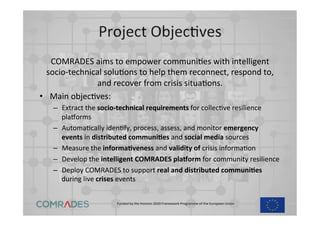 Funded	
  by	
  the	
  Horizon	
  2020	
  Framework	
  Programme	
  of	
  the	
  European	
  Union	
  
	
  
Project	
  ObjecEves	
  
COMRADES	
  aims	
  to	
  empower	
  communiEes	
  with	
  intelligent	
  
socio-­‐technical	
  soluEons	
  to	
  help	
  them	
  reconnect,	
  respond	
  to,	
  
and	
  recover	
  from	
  crisis	
  situaEons.	
  	
  
•  Main	
  objecEves:	
  
–  Extract	
  the	
  socio-­‐technical	
  requirements	
  for	
  collecEve	
  resilience	
  
plaPorms	
  	
  
–  AutomaEcally	
  idenEfy,	
  process,	
  assess,	
  and	
  monitor	
  emergency	
  
events	
  in	
  distributed	
  communi?es	
  and	
  social	
  media	
  sources	
  	
  
–  Measure	
  the	
  informa?veness	
  and	
  validity	
  of	
  crisis	
  informaEon	
  	
  
–  Develop	
  the	
  intelligent	
  COMRADES	
  pla1orm	
  for	
  community	
  resilience	
  	
  
–  Deploy	
  COMRADES	
  to	
  support	
  real	
  and	
  distributed	
  communi?es	
  
during	
  live	
  crises	
  events	
  	
  
 