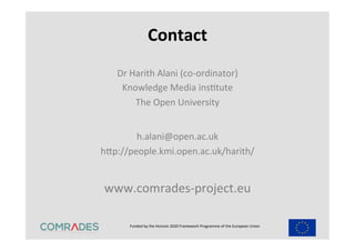Funded	
  by	
  the	
  Horizon	
  2020	
  Framework	
  Programme	
  of	
  the	
  European	
  Union	
  
	
  
Contact	
  
Dr	
  Harith	
  Alani	
  (co-­‐ordinator)	
  
Knowledge	
  Media	
  insEtute	
  
The	
  Open	
  University	
  
	
  
h.alani@open.ac.uk	
  
hap://people.kmi.open.ac.uk/harith/	
  	
  
www.comrades-­‐project.eu	
  
 