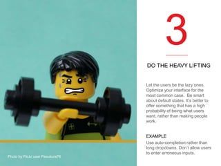 3
DO THE HEAVY LIFTING

Let the users be the lazy ones.
Optimize your interface for the
most common case. Be smart
about default states. It’s better to
offer something that has a high
probability of being what users
want, rather than making people
work.

Photo by Flickr user Pasukura76

EXAMPLE
Use auto-completion rather than
long dropdowns. Don’t allow users
to enter erroneous inputs.

 
