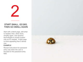 2
START SMALL, GO BIG,
THEN GO SMALL AGAIN
Start with a blank page, add what
is needed, then, when done,
simplify again. Use dynamic
technologies to reveal content
only as it’s needed. A light page
is more appealing than a dense
one.
EXAMPLE
Reveal instructions for password
entry only when the user is
focused on the password entry
field.

 