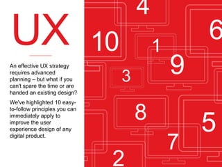 UX
An effective UX strategy
requires advanced
planning – but what if you
can't spare the time or are
handed an existing design?

4

10

1
3

We've highlighted 10 easyto-follow principles you can
immediately apply to
improve the user
experience design of any
digital product.

6
9

8
2

7

5

 