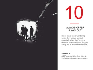 10
ALWAYS OFFER
A WAY OUT
Never leave users wondering
where they should go next,
especially when they’ve gone
down an unwanted path. Suggest
a way out or an alternative route.

EXAMPLE
Add “you may also like” links at
the bottom of ecommerce pages.

 
