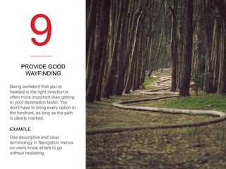 9
PROVIDE GOOD
WAYFINDING
Being confident that you’re
headed in the right direction is
often more important than getting
to your destination faster. You
don’t have to bring every option to
the forefront, as long as the path
is clearly marked.
EXAMPLE
Use descriptive and clear
terminology in Navigation menus
so users know where to go
without hesitating.

 