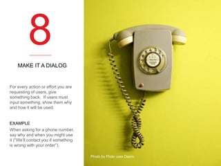 8
MAKE IT A DIALOG

For every action or effort you are
requesting of users, give
something back. If users must
input something, show them why
and how it will be used.

EXAMPLE
When asking for a phone number,
say why and when you might use
it (“We’ll contact you if something
is wrong with your order”).
Photo by Flickr user Daoro

 