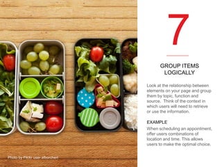 7
GROUP ITEMS
LOGICALLY
Look at the relationship between
elements on your page and group
them by topic, function and
source. Think of the context in
which users will need to retrieve
or use the information.
EXAMPLE
When scheduling an appointment,
offer users combinations of
location and time. This allows
users to make the optimal choice.
Photo by Flickr user afborchert

 