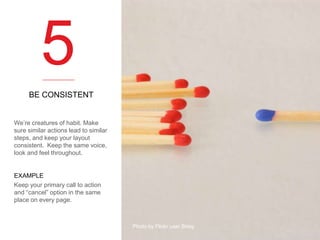5
BE CONSISTENT

We’re creatures of habit. Make
sure similar actions lead to similar
steps, and keep your layout
consistent. Keep the same voice,
look and feel throughout.

EXAMPLE
Keep your primary call to action
and “cancel” option in the same
place on every page.

Photo by Flickr user Skley

 