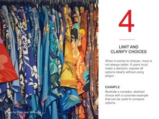 4
LIMIT AND
CLARIFY CHOICES
When it comes to choices, more is
not always better. If users must
make a decision, expose all
options clearly without using
jargon.

EXAMPLE
Illustrate a complex, abstract
choice with a concrete example
that can be used to compare
options.
Photo by Flickr user VicBurton

 