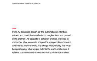 Irene Au described design as “the culmination of intention,
values, and principles manifested in tangible form and passed
on to another.” As catalysts of behavior change, we need to
remember what we create shapes the way people experience
and interact with the world. It’s a huge responsibility. We must
be conscious of what we put out into the world, make sure it
reflects our values and virtues and that our intention is clear.
1. Design has the power to shape how we think and feel.
 