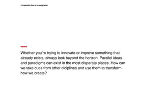 Whether you’re trying to innovate or improve something that
already exists, always look beyond the horizon. Parallel ideas
and paradigms can exist in the most disparate places. How can
we take cues from other diciplines and use them to transform
how we create?
4. Inspiration lives in far away lands
 