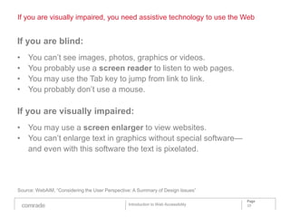 If you are visually impaired, you need assistive technology to use the Web


If you are blind:
•   You can’t see images, photos, graphics or videos.
•   You probably use a screen reader to listen to web pages.
•   You may use the Tab key to jump from link to link.
•   You probably don’t use a mouse.

If you are visually impaired:
• You may use a screen enlarger to view websites.
• You can’t enlarge text in graphics without special software—
  and even with this software the text is pixelated.




Source: WebAIM, “Considering the User Perspective: A Summary of Design Issues”

                                                                                    Page
                                                Introduction to Web Accessibility   10
 