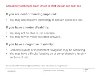 Accessibility challenges aren’t limited to what you can and can’t see


If you are deaf or hearing impaired:
• You may use assistive technology to convert audio into text.

If you have a motor disability:
• You may not be able to use a mouse.
• You may rely on voice-activated software.

If you have a cognitive disability:
• Complex layouts or inconsistent navigation may be confusing.
• You may have difficulty focusing on or comprehending lengthy
  sections of text.

Source: WebAIM, “Considering the User Perspective: A Summary of Design Issues”

                                                                                    Page
                                                Introduction to Web Accessibility   11
 