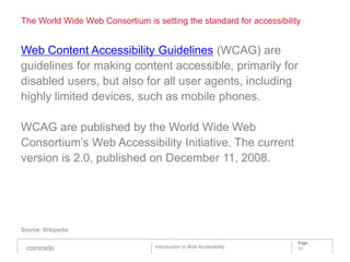The World Wide Web Consortium is setting the standard for accessibility


Web Content Accessibility Guidelines (WCAG) are
guidelines for making content accessible, primarily for
disabled users, but also for all user agents, including
highly limited devices, such as mobile phones.

WCAG are published by the World Wide Web
Consortium’s Web Accessibility Initiative. The current
version is 2.0, published on December 11, 2008.




Source: Wikipedia

                                                                      Page
                                  Introduction to Web Accessibility   12
 