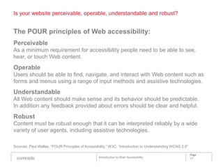 Is your website perceivable, operable, understandable and robust?


The POUR principles of Web accessibility:
Perceivable
As a minimum requirement for accessibility people need to be able to see,
hear, or touch Web content.
Operable
Users should be able to find, navigate, and interact with Web content such as
forms and menus using a range of input methods and assistive technologies.
Understandable
All Web content should make sense and its behavior should be predictable.
In addition any feedback provided about errors should be clear and helpful.
Robust
Content must be robust enough that it can be interpreted reliably by a wide
variety of user agents, including assistive technologies.

Sources: Paul Wallas, “POUR Principles of Accessibility,” W3C, “Introduction to Understanding WCAG 2.0”

                                                                                                          Page
                                                  Introduction to Web Accessibility                       13
 
