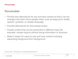 Perceivable


Perceivable:

• Provide text alternatives for any non-text content so that it can be
  changed into other forms people need, such as large print, braille,
  speech, symbols, or simpler language.
• Provide alternatives for time-based media.
• Create content that can be presented in different ways (for
  example, simpler layout) without losing information or structure.
• Make it easier for users to see and hear content including
  separating foreground from background.




Source: W3C, “Introduction to Understanding WCAG 2.0”

                                                                                    Page
                                                Introduction to Web Accessibility   14
 