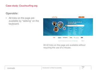 Case study: Couchsurfing.org


Operable:
• All links on the page are
  available by “tabbing” on the
  keyboard.




                                   All 42 links on the page are available without
                                   requiring the use of a mouse.




                                                                             Page
                                  Introduction to Web Accessibility          17
 