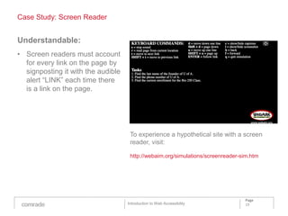 Case Study: Screen Reader


Understandable:
• Screen readers must account
  for every link on the page by
  signposting it with the audible
  alert “LINK” each time there
  is a link on the page.




                                     To experience a hypothetical site with a screen
                                     reader, visit:

                                     http://webaim.org/simulations/screenreader-sim.htm




                                                                                 Page
                                    Introduction to Web Accessibility            19
 