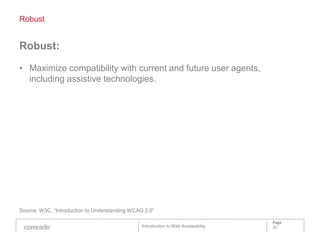 Robust


Robust:

• Maximize compatibility with current and future user agents,
  including assistive technologies.




Source: W3C, “Introduction to Understanding WCAG 2.0”

                                                                                    Page
                                                Introduction to Web Accessibility   20
 