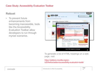 Case Study: Accessibility Evaluation Toolbar


Robust
• To prevent future
  enhancements from
  becoming inaccessible, tools
  like the Accessibility
  Evaluation Toolbar allow
  developers to run through
  myriad scenarios.




                                    To generate a list of HTML headings on a web
                                    page, visit:
                                    https://addons.mozilla.org/en-
                                    US/firefox/addon/accessibility-evaluation-toolb/

                                                                                  Page
                                  Introduction to Web Accessibility               21
 