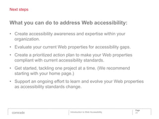 Next steps


What you can do to address Web accessibility:

• Create accessibility awareness and expertise within your
  organization.
• Evaluate your current Web properties for accessibility gaps.
• Create a prioritized action plan to make your Web properties
  compliant with current accessibility standards.
• Get started, tackling one project at a time. (We recommend
  starting with your home page.)
• Support an ongoing effort to learn and evolve your Web properties
  as accessibility standards change.




                                                                   Page
                               Introduction to Web Accessibility   22
 