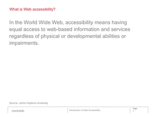 What is Web accessibility?


In the World Wide Web, accessibility means having
equal access to web-based information and services
regardless of physical or developmental abilities or
impairments.




Source: Johns Hopkins University

                                                                       Page
                                   Introduction to Web Accessibility   5
 