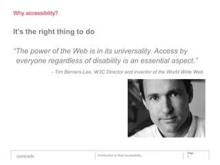 Why accessibility?


It’s the right thing to do

“The power of the Web is in its universality. Access by
 everyone regardless of disability is an essential aspect.”
               - Tim Berners-Lee, W3C Director and inventor of the World Wide Web




                                                                          Page
                                  Introduction to Web Accessibility       6
 