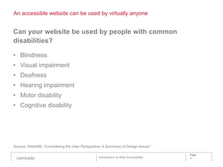 An accessible website can be used by virtually anyone


Can your website be used by people with common
disabilities?

• Blindness
• Visual impairment
• Deafness
• Hearing impairment
• Motor disability
• Cognitive disability




Source: WebAIM, “Considering the User Perspective: A Summary of Design Issues”

                                                                                    Page
                                                Introduction to Web Accessibility   9
 