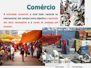 Comércio A actividade comercial, a nível local, nacional ou internacional, tem sempre como objectivo a aquisição dos bens necessários e a venda de produtos em excesso. Sector terciário                      Prof. Rosa Ramos 