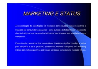 MARKETING E STATUSMARKETING E STATUS
A concretização de exportações em mercados com elevados níveis de controle e
integrado por consumidores exigentes - como Europa e Estados Unidos - representa
claro indicador de que os produtos fabricados pela empresa têm qualidade e preço
competitivo.
Essa situação, aos olhos dos consumidores brasileiros significa prestígio e status
para empresa e seus produtos, constituindo eficiente campanha de marketing
indireto com reflexos positivos sobre suas atividades comerciais no mercado interno.
 
