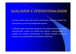 QUALIDADE E OPERACIONALIDADEQUALIDADE E OPERACIONALIDADE
O mercado externo requer das empresas exportadoras, técnicas de produção mais
desenvolvidas e controles de qualidade mais rigorosos.
A aplicação desses instrumentos operacionais nos produtos destinados ao exterior,
automaticamente, também será adotada para melhorar a operacionalidade e a
qualidade dos produtos comercializados no mercado doméstico, provocando
aumento em sua competitividade, produtividade e lucratividade.
 