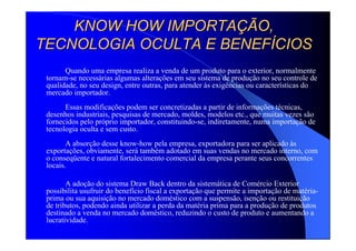 KNOW HOW IMPORTAKNOW HOW IMPORTAÇÇÃO,ÃO,
TECNOLOGIA OCULTA E BENEFTECNOLOGIA OCULTA E BENEFÍÍCIOSCIOS
Quando uma empresa realiza a venda de um produto para o exterior, normalmente
tornam-se necessárias algumas alterações em seu sistema de produção no seu controle de
qualidade, no seu design, entre outras, para atender às exigências ou características do
mercado importador.
Essas modificações podem ser concretizadas a partir de informações técnicas,
desenhos industriais, pesquisas de mercado, moldes, modelos etc., que muitas vezes são
fornecidos pelo próprio importador, constituindo-se, indiretamente, numa importação de
tecnologia oculta e sem custo.
A absorção desse know-how pela empresa, exportadora para ser aplicado às
exportações, obviamente, será também adotado em suas vendas no mercado interno, com
o conseqüente e natural fortalecimento comercial da empresa perante seus concorrentes
locais.
A adoção do sistema Draw Back dentro da sistemática de Comércio Exterior
possibilita usufruir do benefício fiscal a exportação que permite a importação de matéria-
prima ou sua aquisição no mercado doméstico com a suspensão, isenção ou restituição
de tributos, podendo ainda utilizar a perda da matéria prima para a produção de produtos
destinado a venda no mercado doméstico, reduzindo o custo de produto e aumentando a
lucratividade.
 