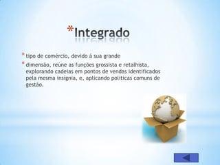 *
* tipo de comércio, devido á sua grande
* dimensão, reúne as funções grossista e retalhista,
 explorando cadeias em pontos de vendas identificados
 pela mesma insígnia, e, aplicando politicas comuns de
 gestão.
 