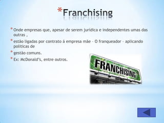 *
* Onde empresas que, apesar de serem jurídica e independentes umas das
 outras ,
* estão ligadas por contrato á empresa mãe – O franqueador – aplicando
 politicas de
* gestão comuns.
* Ex: McDonald’s, entre outros.
 