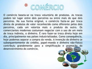 *
O comércio baseia-se na troca voluntária de produtos. As trocas
podem ter lugar entre dois parceiros ou entre mais do que dois
parceiros. Na sua forma original, o comércio fazia-se por troca
direta de produtos de valor reconhecido como diferente pelos dois
parceiros, cada um valoriza mais o produto do outro. Os
comerciantes modernos costumam negociar com o uso de um meio
de troca indireta, o dinheiro. É raro fazer-se troca direta hoje em
dia, principalmente nos países industrializados. Como consequência,
hoje podemos separar a compra da venda. A invenção do dinheiro (e
subsequentemente do crédito, papel-moeda e dinheiro não-físico)
contribuiu grandemente para a simplificação e promoção do
desenvolvimento do comércio.
 