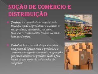    Comércio é a actividade intermediária de
    troca que ajuda os produtores a escoarem os
    seus produtos, permitindo, por outro
    lado, que os consumidores tenham acesso aos
    bens que desejam.

   Distribuição é a actividade que estabelece
    uma ponte de ligação entre a produção e o
    consumo, abrangendo o conjunto de operações
    que fazem deslocar os produtos desde a fase
    inicial da sua produção até às mãos do
    comprador.
 